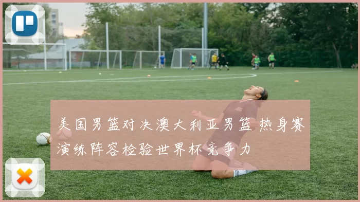 美国男篮对决澳大利亚男篮 热身赛演练阵容检验世界杯竞争力