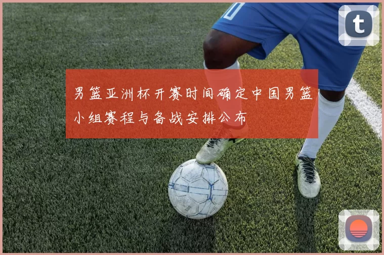 男篮亚洲杯开赛时间确定中国男篮小组赛程与备战安排公布