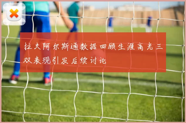 拉夫阿尔斯通数据回顾生涯高光三双表现引发后续讨论