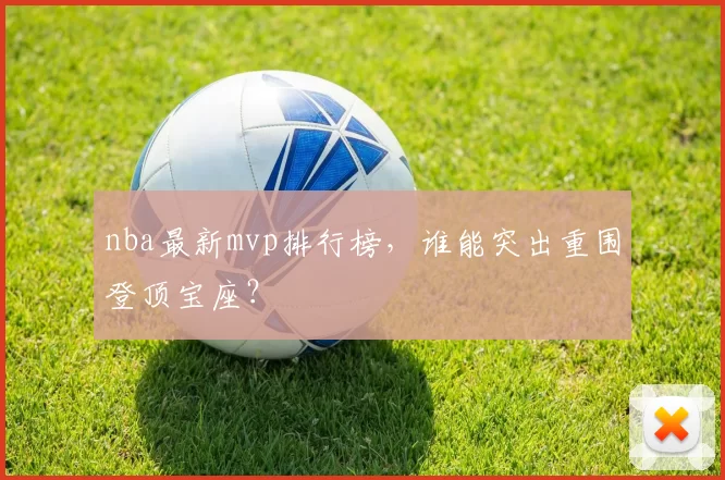 nba最新mvp排行榜，谁能突出重围登顶宝座？