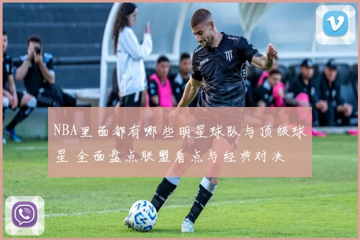 NBA里面都有哪些明星球队与顶级球星 全面盘点联盟看点与经典对决