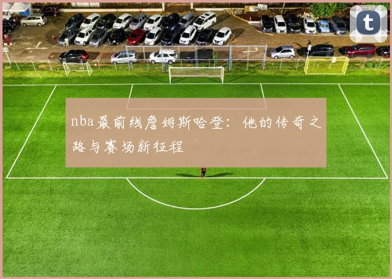 nba最前线詹姆斯哈登:他的传奇之路与赛场新征程