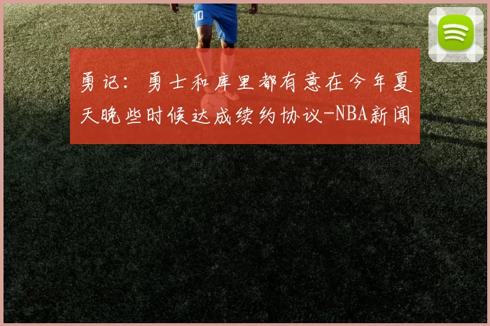 勇记：勇士和库里都有意在今年夏天晚些时候达成续约协议-NBA新闻