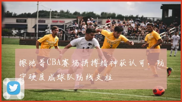 擦地哥CBA赛场拼搏精神获认可，防守硬度成球队防线支柱