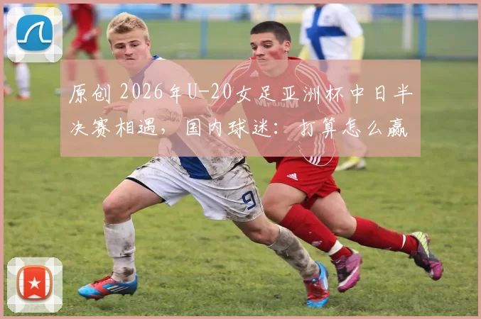 原创 2026年U-20女足亚洲杯中日半决赛相遇，国内球迷：打算怎么赢日本？