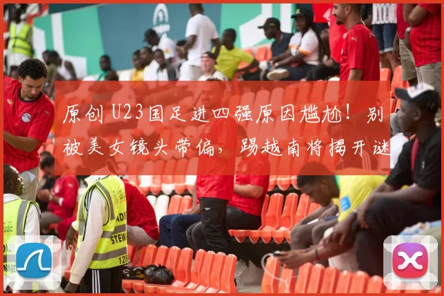 原创 U23国足进四强原因尴尬！别被美女镜头带偏，踢越南将揭开谜底