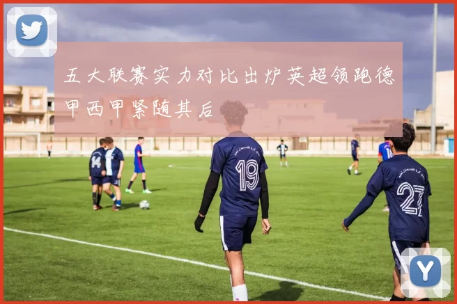 五大联赛实力对比出炉英超领跑德甲西甲紧随其后