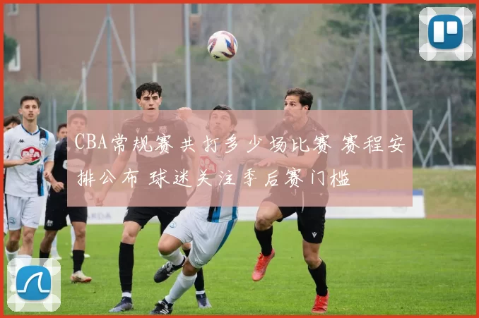 CBA常规赛共打多少场比赛 赛程安排公布 球迷关注季后赛门槛