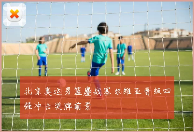 北京奥运男篮鏖战塞尔维亚晋级四强冲击奖牌前景