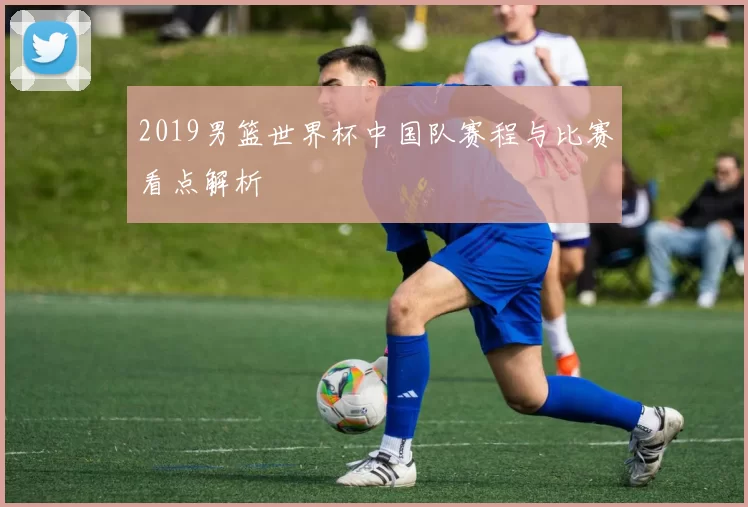 2019男篮世界杯中国队赛程与比赛看点解析