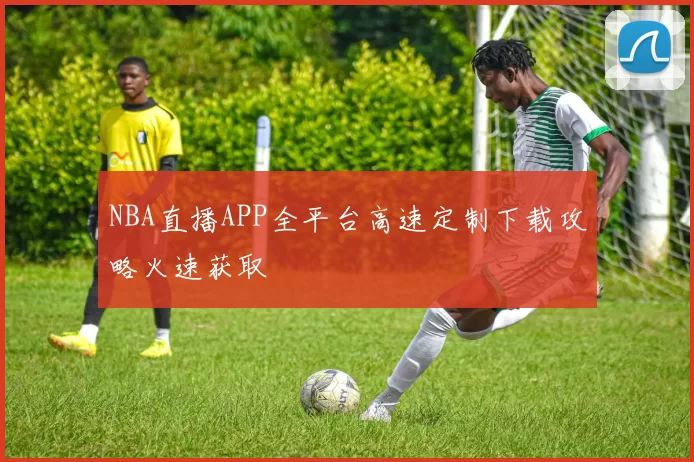 NBA直播APP全平台高速定制下载攻略火速获取