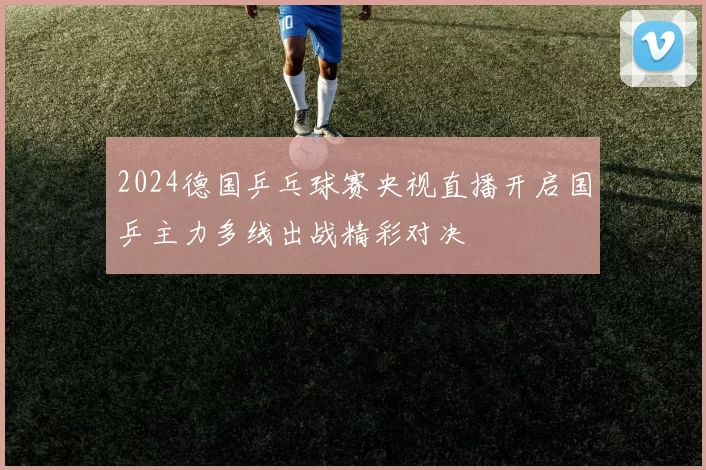2024德国乒乓球赛央视直播开启国乒主力多线出战精彩对决