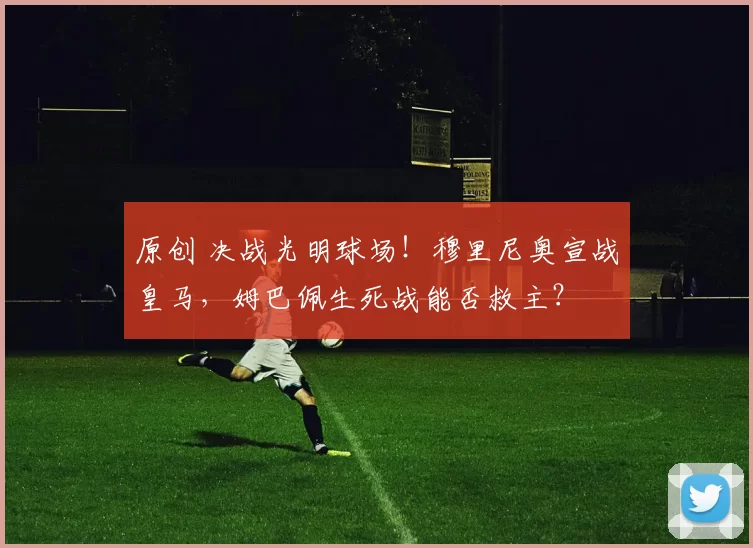 原创 决战光明球场！穆里尼奥宣战皇马，姆巴佩生死战能否救主？