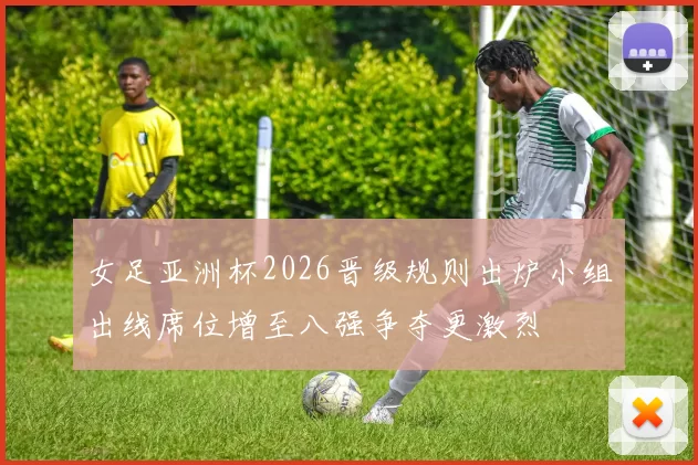 女足亚洲杯2026晋级规则出炉小组出线席位增至八强争夺更激烈