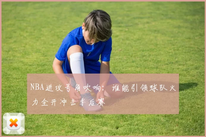 NBA进攻号角吹响:谁能引领球队火力全开冲击季后赛