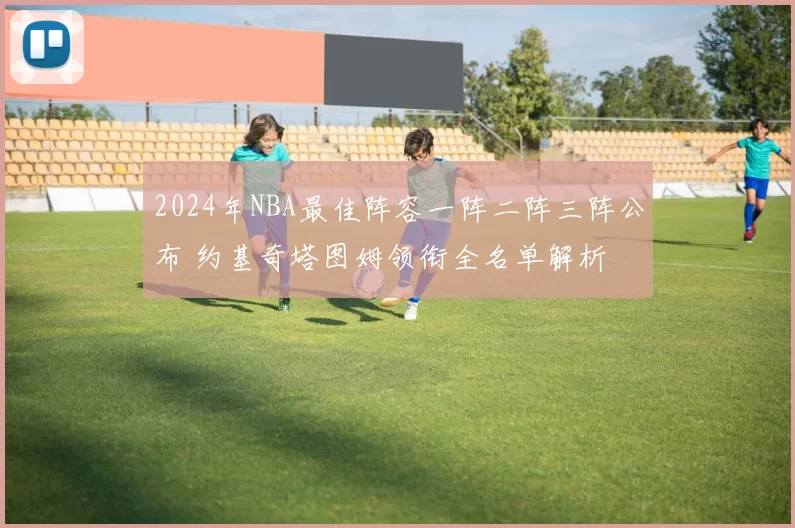 2024年NBA最佳阵容一阵二阵三阵公布 约基奇塔图姆领衔全名单解析