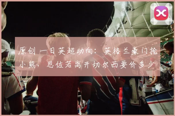 原创 一日英超动向：英格兰豪门抢小熊，恩佐若离开切尔西要价多少