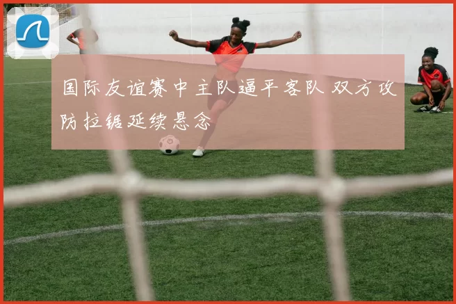 国际友谊赛中主队逼平客队 双方攻防拉锯延续悬念