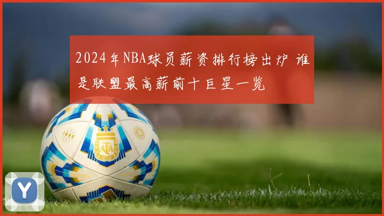 2024年NBA球员薪资排行榜出炉 谁是联盟最高薪前十巨星一览