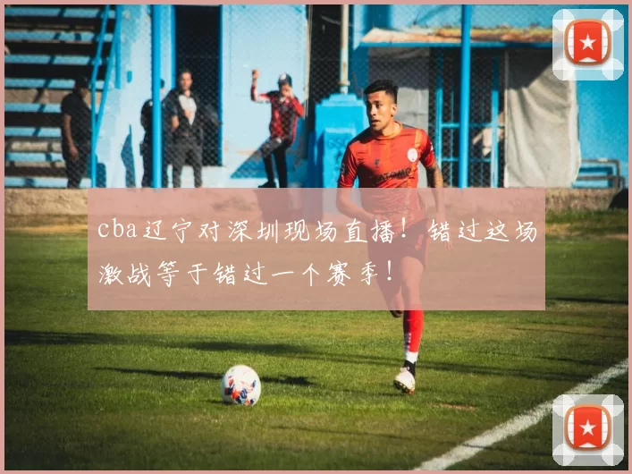 cba辽宁对深圳现场直播!错过这场激战等于错过一个赛季!