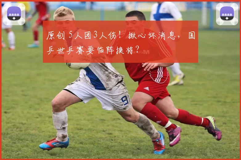 原创 5人团3人伤！揪心坏消息，国乒世乒赛要临阵换将？