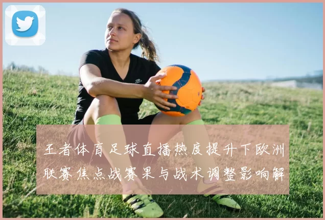 王者体育足球直播热度提升下欧洲联赛焦点战赛果与战术调整影响解读