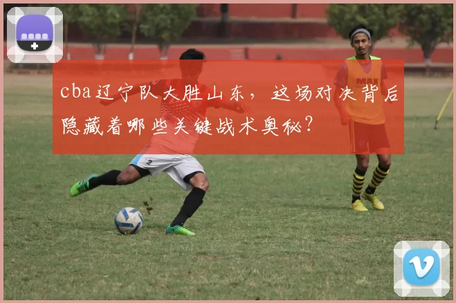 cba辽宁队大胜山东，这场对决背后隐藏着哪些关键战术奥秘？