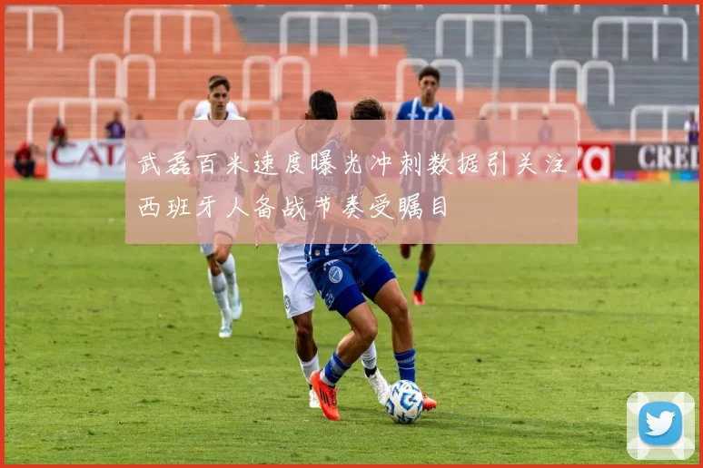 武磊百米速度曝光冲刺数据引关注西班牙人备战节奏受瞩目