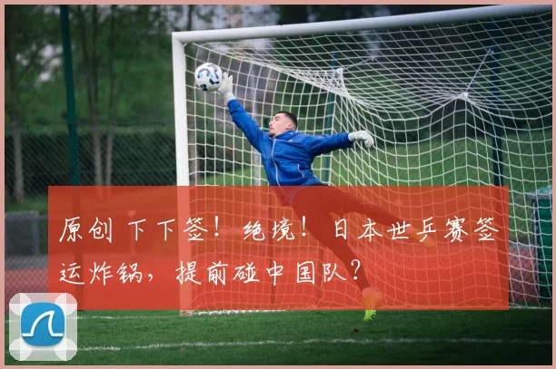 原创 下下签！绝境！日本世乒赛签运炸锅，提前碰中国队？