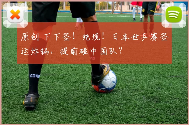 原创 下下签！绝境！日本世乒赛签运炸锅，提前碰中国队？