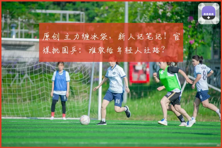 原创 主力缠冰袋，新人记笔记！官媒批国乒：谁敢给年轻人让路？