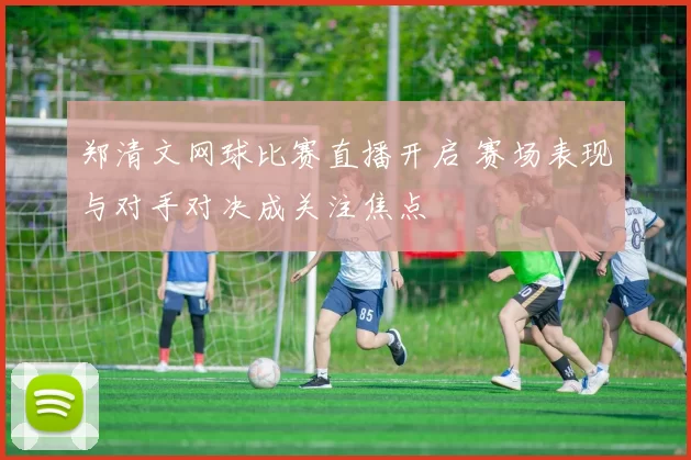郑清文网球比赛直播开启 赛场表现与对手对决成关注焦点