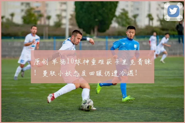 原创 单场10球神童难获卡里克青睐！曼联小妖态度回暖仍遭冷遇！