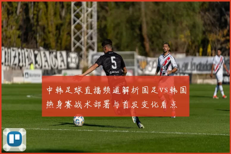 中韩足球直播频道解析国足vs韩国热身赛战术部署与首发变化看点