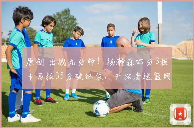 原创 出战九分钟！杨瀚森四分3板卡马拉35分破纪录，开拓者送篮网八连败