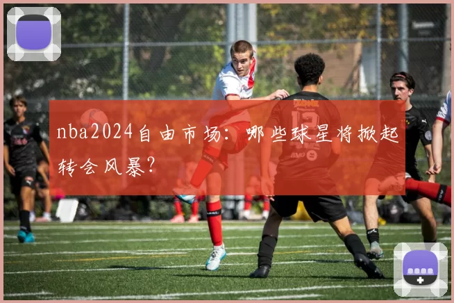 nba2024自由市场:哪些球星将掀起转会风暴?