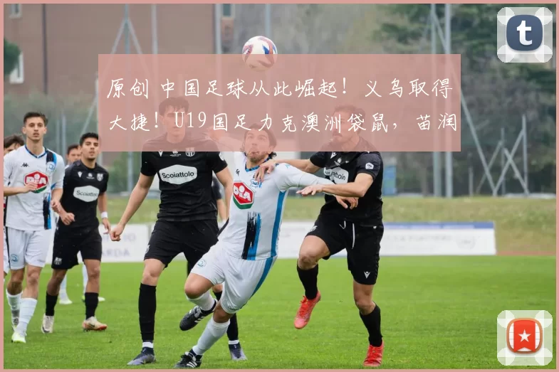 原创 中国足球从此崛起！义乌取得大捷！U19国足力克澳洲袋鼠，苗润东一战封神