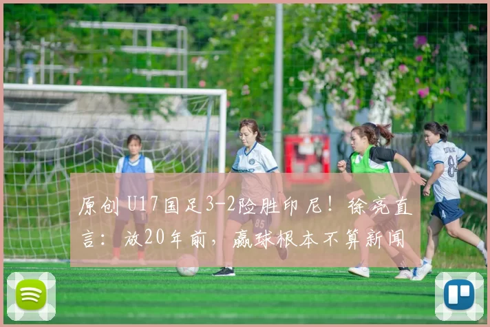 原创 U17国足3-2险胜印尼!徐亮直言:放20年前,赢球根本不算新闻