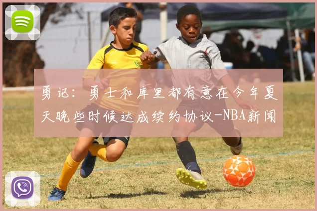 勇记：勇士和库里都有意在今年夏天晚些时候达成续约协议-NBA新闻