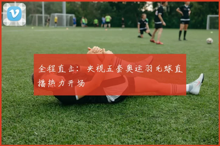 全程直击:央视五套奥运羽毛球直播热力开场