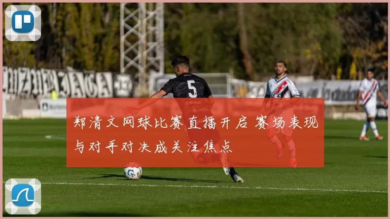郑清文网球比赛直播开启 赛场表现与对手对决成关注焦点