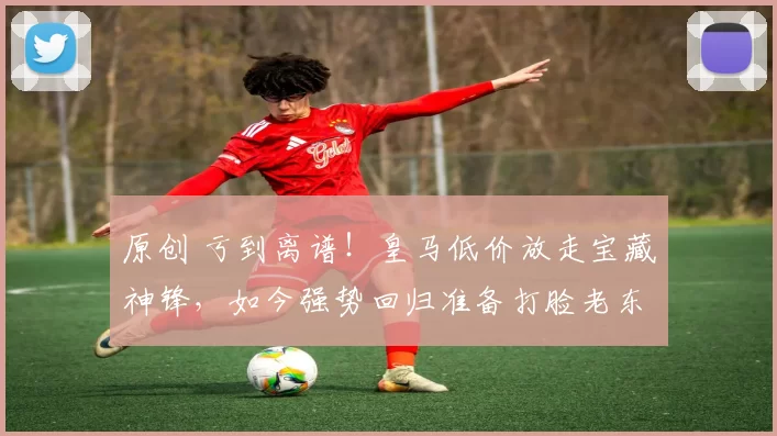 原创 亏到离谱！皇马低价放走宝藏神锋，如今强势回归准备打脸老东家！
