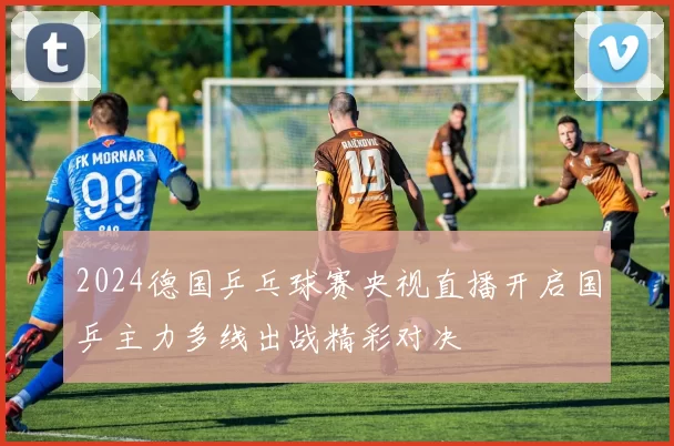 2024德国乒乓球赛央视直播开启国乒主力多线出战精彩对决