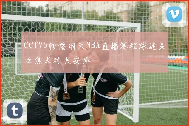 CCTV5转播明天NBA直播赛程球迷关注焦点对决安排