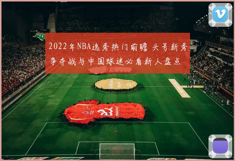 2022年NBA选秀热门前瞻 头号新秀争夺战与中国球迷必看新人盘点