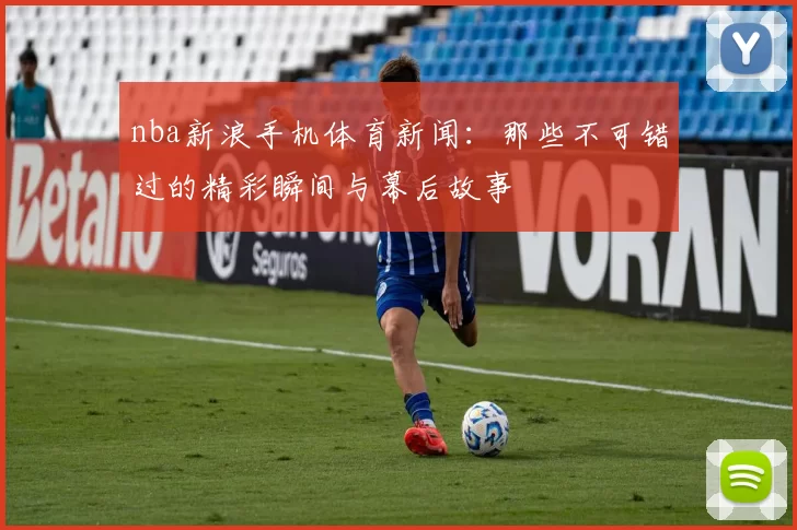 nba新浪手机体育新闻：那些不可错过的精彩瞬间与幕后故事