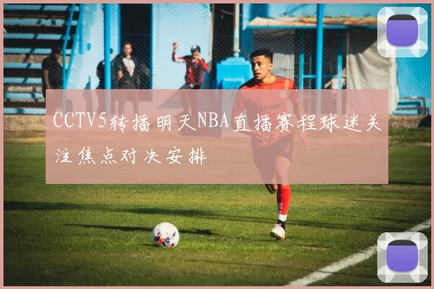 CCTV5转播明天NBA直播赛程球迷关注焦点对决安排