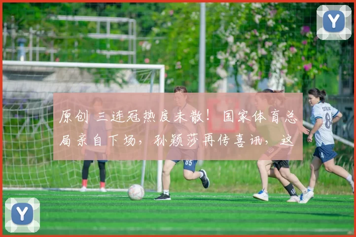 原创 三连冠热度未散！国家体育总局亲自下场，孙颖莎再传喜讯，这次是国家给的“铁饭碗”