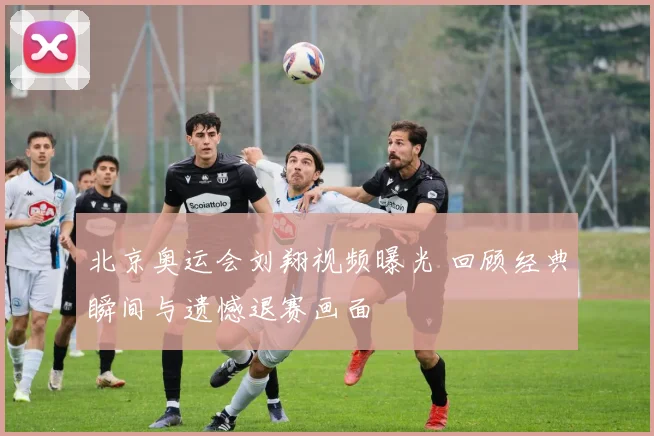 北京奥运会刘翔视频曝光 回顾经典瞬间与遗憾退赛画面