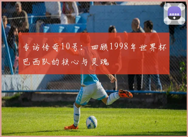 专访传奇10号：回顾1998年世界杯巴西队的核心与灵魂